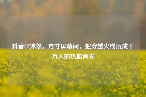 抖音CF沐然,方寸屏幕间,把穿越火线玩成千万人的热血青春