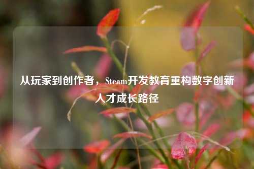 从玩家到创作者，Steam开发教育重构数字创新人才成长路径