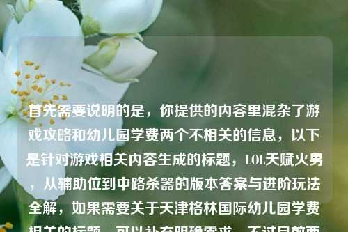 首先需要说明的是，你提供的内容里混杂了游戏攻略和幼儿园学费两个不相关的信息，以下是针对游戏相关内容生成的标题，LOL天赋火男，从辅助位到中路杀器的版本答案与进阶玩法全解，如果需要关于天津格林国际幼儿园学费相关的标题，可以补充明确需求，不过目前两个内容混杂无法生成涵盖且合理的单一标题，上述是针对游戏部分的合规标题。