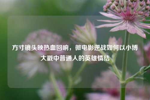 方寸镜头映热血回响，微电影逆战如何以小博大戳中普通人的英雄情结