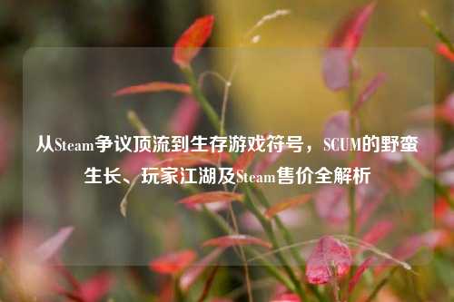 从Steam争议顶流到生存游戏符号，SCUM的野蛮生长、玩家江湖及Steam售价全解析