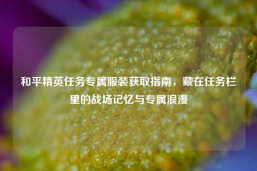 和平精英任务专属服装获取指南，藏在任务栏里的战场记忆与专属浪漫