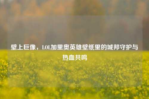 壁上巨像，LOL加里奥英雄壁纸里的城邦守护与热血共鸣