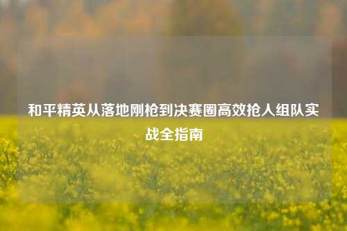 和平精英从落地刚枪到决赛圈高效抢人组队实战全指南