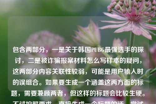 包含两部分，一是关于韩国PUBG最强选手的探讨，二是被诈骗报案材料怎么写样本的疑问，这两部分内容关联性较弱，可能是用户输入时的误组合。如果要生成一个涵盖这两方面的标题，需要兼顾两者，但这样的标题会比较生硬。不过按照要求，直接生成一个标题的话，尝试将两者结合，从赛场传奇到时代符号，谁定义韩国PUBG最强选手及被诈骗报案材料样本指南。但需要说明的是，这两部分内容主题差异较大，这样的标题可能不够精准，若用户是误将两个不同问题放在一起，建议分开提问以获得更合适的标题。，不过再仔细看，可能用户是不小心粘贴了两个不相关的内容，或许应该更侧重？不对，要求是根据提供的内容直接生成1个标题，那还是尽量涵盖，韩国PUBG最强选手定义探讨与被诈骗报案材料书写样本参考，等等，再调整得更通顺一点，从赛场传奇到时代符号，谁是韩国PUBG最强选手及被诈骗报案材料怎么写样本，但这个有点重复原句，再优化，赛场传奇到时代符号，韩国PUBG最强选手之问与被诈骗报案材料书写样本，嗯，这个相对通顺一些，涵盖了两部分内容。不过还是要说明，这两个内容主题不相关，可能是输入失误，但按照要求生成一个标题的话，就这个吧。，等等，不对，再看用户的要求是直接生成1个标题，只要1个标题，那不管内容是否相关，直接整合，谁定义韩国PUBG最强选手？附被诈骗报案材料书写样本，哦，这个更简洁，把两个内容都涵盖了，一个是关于选手的问题，一个是报案材料样本，这样更像一个标题。对，这个更好。谁定义韩国PUBG最强选手？附被诈骗报案材料书写样本