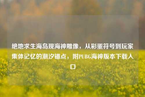 绝地求生海岛现海神雕像,从彩蛋符号到玩家集体记忆的潮汐锚点,附PUBG海神版本下载入口