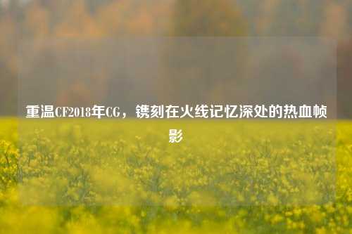 重温CF2018年CG,镌刻在火线记忆深处的热血帧影