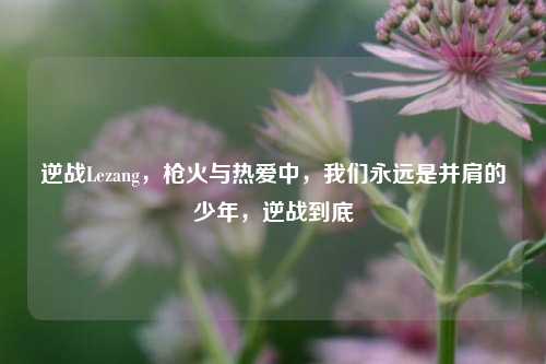 逆战Lezang,枪火与热爱中,我们永远是并肩的少年,逆战到底