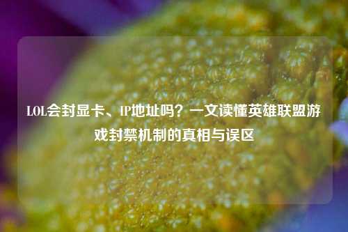 LOL会封显卡、IP地址吗？一文读懂英雄联盟游戏封禁机制的真相与误区