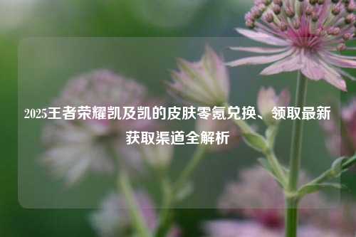 2025王者荣耀凯及凯的皮肤零氪兑换、领取最新获取渠道全解析