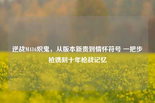 逆战M416炽鬼，从版本新贵到情怀符号 一把步枪镌刻十年枪战记忆