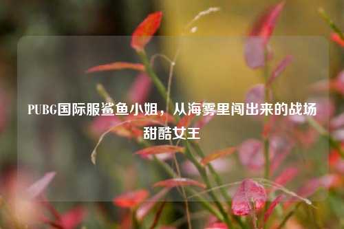 PUBG国际服鲨鱼小姐,从海雾里闯出来的战场甜酷女王