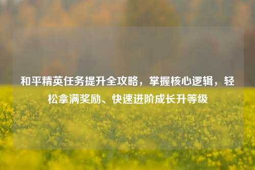 和平精英任务提升全攻略,掌握核心逻辑,轻松拿满奖励、快速进阶成长升等级