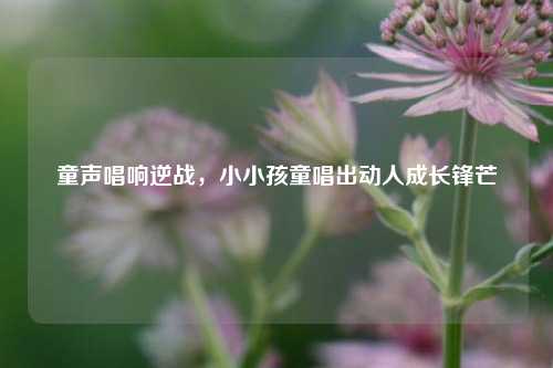 童声唱响逆战，小小孩童唱出动人成长锋芒