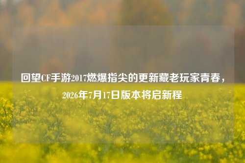回望CF手游2017燃爆指尖的更新藏老玩家青春,2026年7月17日版本将启新程