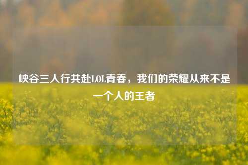 峡谷三人行共赴LOL青春,我们的荣耀从来不是一个人的王者