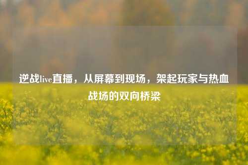 逆战live直播,从屏幕到现场,架起玩家与热血战场的双向桥梁