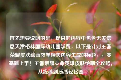 首先需要说明的是，提供的内容中包含无关信息天津格林国际幼儿园学费，以下是针对王者荣耀皮肤绘画教学相关内容生成的标题，，零基础上手！王者荣耀本命英雄皮肤绘画全攻略，从线稿到质感轻松画