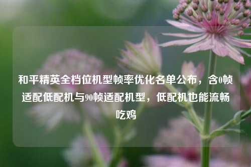和平精英全档位机型帧率优化名单公布,含0帧适配低配机与90帧适配机型,低配机也能流畅吃鸡