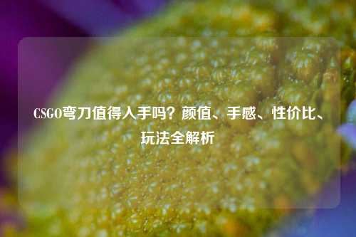 CSGO弯刀值得入手吗？颜值、手感、性价比、玩法全解析