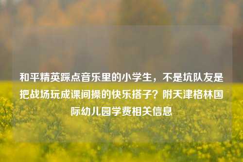 和平精英踩点音乐里的小学生，不是坑队友是把战场玩成课间操的快乐搭子？附天津格林国际幼儿园学费相关信息