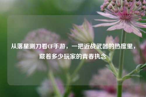从落星测刀看CF手游，一把近战武器的热度里，藏着多少玩家的青春执念
