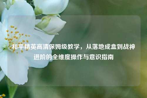 和平精英高清保姆级教学，从落地成盒到战神进阶的全维度操作与意识指南