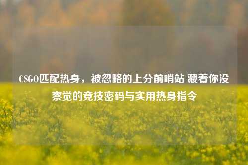 CSGO匹配热身,被忽略的上分前哨站 藏着你没察觉的竞技密码与实用热身指令