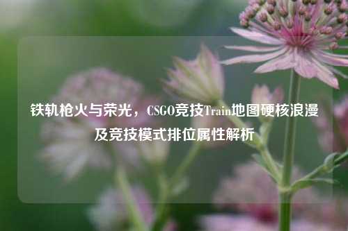 铁轨枪火与荣光，CSGO竞技Train地图硬核浪漫及竞技模式排位属性解析