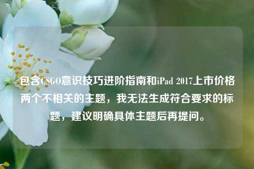 包含CSGO意识技巧进阶指南和iPad 2017上市价格两个不相关的主题，我无法生成符合要求的标题，建议明确具体主题后再提问。