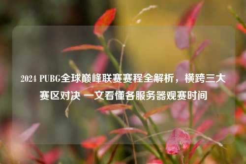 2024 PUBG全球巅峰联赛赛程全解析，横跨三大赛区对决 一文看懂各服务器观赛时间