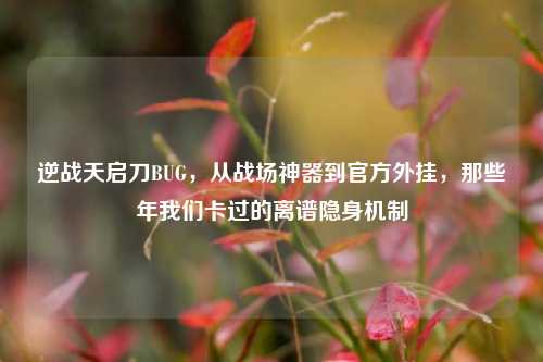 逆战天启刀BUG,从战场神器到官方外挂,那些年我们卡过的离谱隐身机制