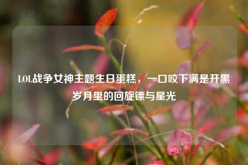 LOL战争女神主题生日蛋糕,一口咬下满是开黑岁月里的回旋镖与星光
