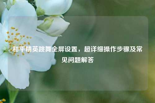 和平精英跳舞全屏设置，超详细操作步骤及常见问题解答