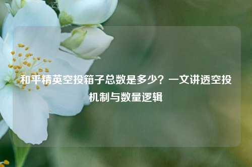 和平精英空投箱子总数是多少？一文讲透空投机制与数量逻辑