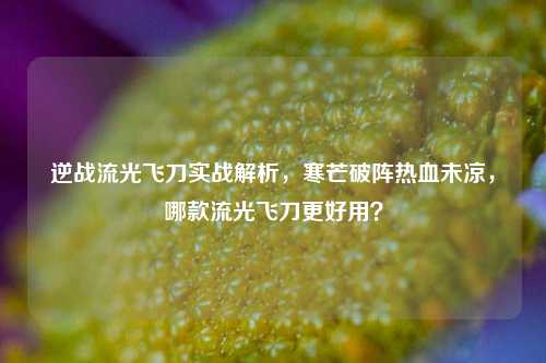 逆战流光飞刀实战解析，寒芒破阵热血未凉，哪款流光飞刀更好用？
