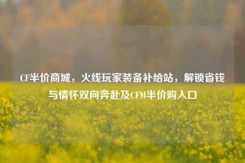 CF半价商城,火线玩家装备补给站,解锁省钱与情怀双向奔赴及CFM半价购入口