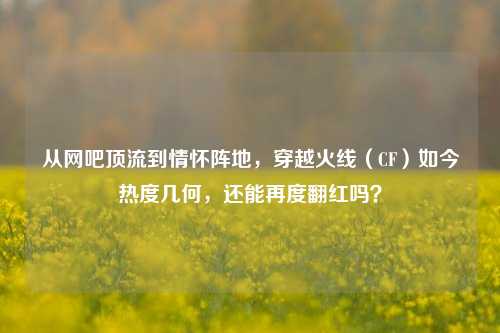 从网吧顶流到情怀阵地,穿越火线(CF)如今热度几何,还能再度翻红吗?