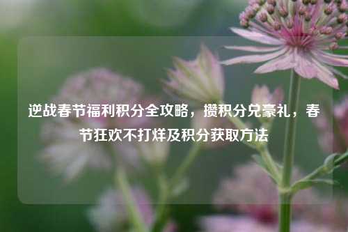 逆战春节福利积分全攻略，攒积分兑豪礼，春节狂欢不打烊及积分获取方法