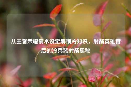 从王者荣耀箭术设定解锁冷知识，射箭英雄背后的冷兵器射箭奥秘