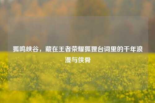 狐鸣峡谷,藏在王者荣耀狐狸台词里的千年浪漫与侠骨