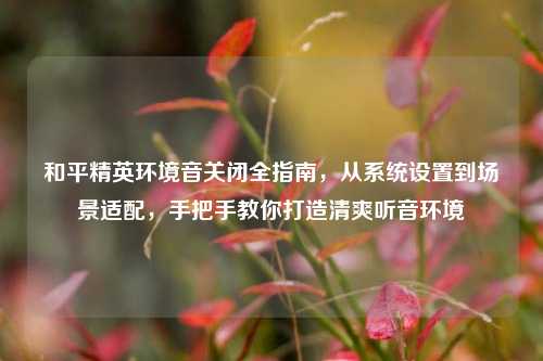 和平精英环境音关闭全指南，从系统设置到场景适配，手把手教你打造清爽听音环境