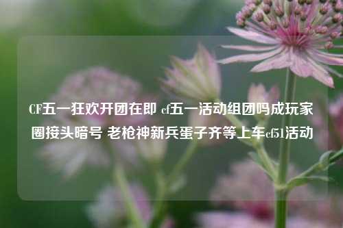 CF五一狂欢开团在即 cf五一活动组团吗成玩家圈接头暗号 老枪神新兵蛋子齐等上车cf51活动