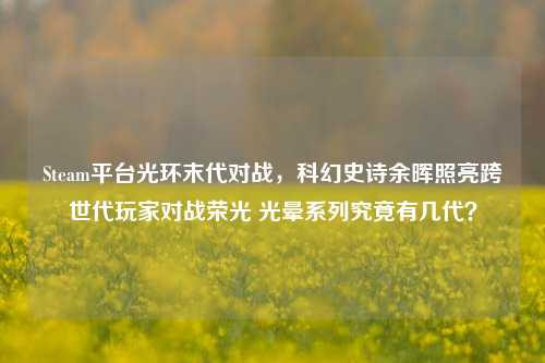 Steam平台光环末代对战,科幻史诗余晖照亮跨世代玩家对战荣光 光晕系列究竟有几代?