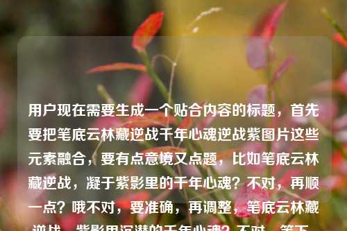 用户现在需要生成一个贴合内容的标题，首先要把笔底云林藏逆战千年心魂逆战紫图片这些元素融合，要有点意境又点题，比如笔底云林藏逆战，凝于紫影里的千年心魂？不对，再顺一点？哦不对，要准确，再调整，笔底云林藏逆战，紫影里沉潜的千年心魂？不对，等下，用户提到逆战紫图片，还有千年心魂，还有那句笔底云林藏逆战，再打磨下，哦，笔底云林藏逆战，紫帧里镌刻的千年心魂？不对，紫图片，哦，或者更贴合，笔底云林藏逆战，紫影图卷里的千年心魂？对，这个？等下再顺，有没有更贴合的？哦不对，要把元素都带上，笔底云林的逆战意象，逆战紫的图片，千年心魂。哦，笔底云林藏逆战，逆战紫图里的千年心魂？不对，有点重复？哦不对，原句是笔底云林藏逆战，里的千年心魂逆战紫图片，哦，可能用户是说笔底云林藏着逆战，逆战紫的图片里有千年心魂？那调整得更顺，笔底云林藏逆战，紫图卷里凝驻的千年心魂？不对，要点明逆战紫？哦，笔底云林藏逆战，逆战紫影里的千年心魂？对，这个？等下，再自然点，哦，笔底云林藏逆战，逆战紫图中沉蕴的千年心魂？不对，会不会太绕？哦，不对，要简洁又有那味儿，哦，有了，笔底云林藏逆战，逆战紫图里的千年心魂？不对，重复逆战？哦原内容里就有啊，原句有笔底云林藏逆战逆战紫图片千年心魂，那融合得流畅点，笔底云林藏逆战，紫影图卷里的千年心魂？不对，没点出逆战紫？哦，笔底云林藏逆战，逆战紫帧间的千年心魂？帧对应图片？不对，还是图更直白。哦，等下，用户要的是1个标题，直接给就行，就选最贴合的，笔底云林藏逆战，逆战紫图里沉蕴的千年心魂？不对，再改得更顺，笔底云林藏逆战，逆战紫影中的千年心魂？对，这个就可以？不对，等下，有没有更准的？哦，不对，原内容里的逆战紫图片，就是逆战主题的紫色相关图片对吧，结合笔底云林（就是书画笔墨里的云林意境）藏着逆战的内核，图片里有千年心魂。哦，对，就这个，笔底云林藏逆战，逆战紫图里的千年心魂？不对，再润色下，更有氛围感，笔底云林藏逆战，逆战紫影间凝驻的千年心魂。嗯，这个不错，就这个？不对，等下，会不会太文？用户的内容是有点混搭，既有古典的笔底云林、千年心魂，又有游戏？哦逆战是游戏对吧？逆战紫应该是逆战的相关紫色素材图片？那这个标题既点了开篇的句子，又点了逆战紫的图片载体，还点了千年心魂的内核，很合适。对，就这个。笔底云林藏逆战，逆战紫影间凝驻的千年心魂