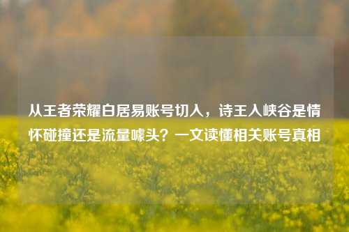从王者荣耀白居易账号切入,诗王入峡谷是情怀碰撞还是流量噱头?一文读懂相关账号真相