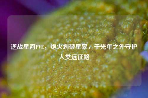 逆战星河PVE，炮火划破星幕，于光年之外守护人类远征路