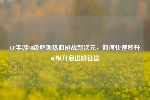 CF手游60级解锁热血枪战新次元,如何快速秒升60级开启进阶征途