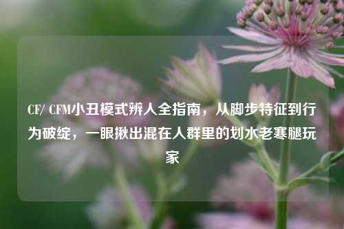 CF/ CFM小丑模式辨人全指南,从脚步特征到行为破绽,一眼揪出混在人群里的划水老寒腿玩家