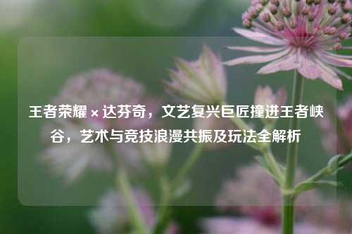 王者荣耀×达芬奇，文艺复兴巨匠撞进王者峡谷，艺术与竞技浪漫共振及玩法全解析
